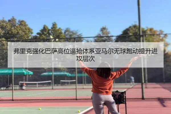 弗里克强化巴萨高位逼抢体系亚马尔无球跑动提升进攻层次