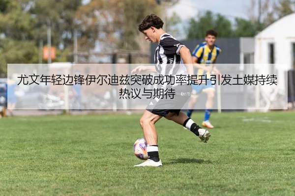 尤文年轻边锋伊尔迪兹突破成功率提升引发土媒持续热议与期待